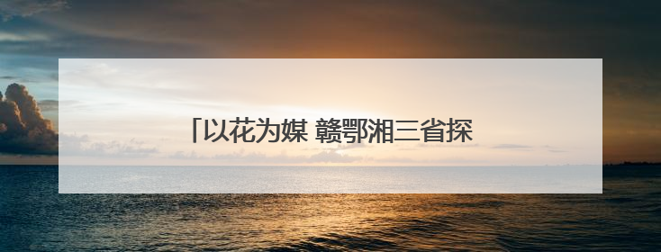 以花为媒 赣鄂湘三省探寻跨城文旅体验新玩法