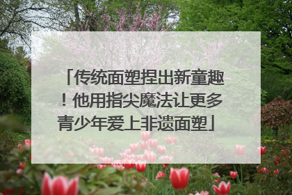 传统面塑捏出新童趣！他用指尖魔法让更多青少年爱上非遗面塑