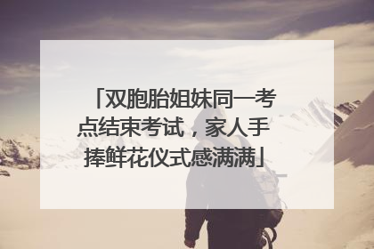双胞胎姐妹同一考点结束考试，家人手捧鲜花仪式感满满