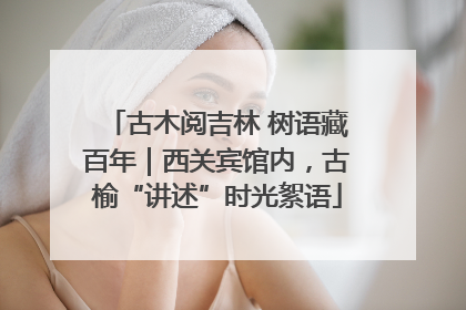 古木阅吉林 树语藏百年｜西关宾馆内，古榆“讲述”时光絮语