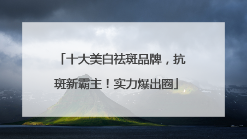 十大美白祛斑品牌，抗斑新霸主！实力爆出圈