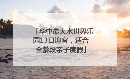 华中最大水世界乐园13日迎客，适合全龄段亲子度假