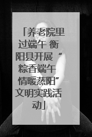 养老院里过端午 衡阳县开展“粽香端午 情暖蒸阳”文明实践活动