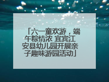 六一童欢游，端午粽情浓 宜宾江安县幼儿园开展亲子趣味游园活动