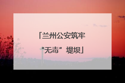 兰州公安筑牢“无毒”堤坝