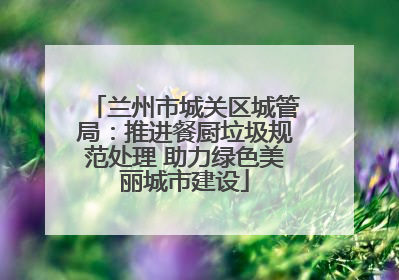 兰州市城关区城管局：推进餐厨垃圾规范处理 助力绿色美丽城市建设