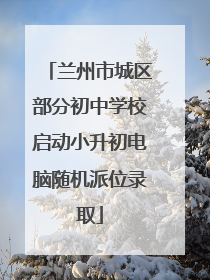 兰州市城区部分初中学校启动小升初电脑随机派位录取