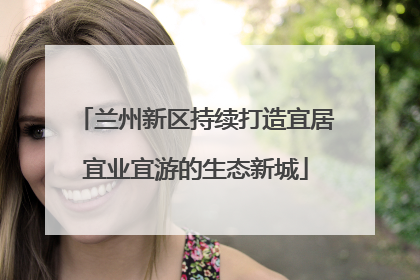 兰州新区持续打造宜居宜业宜游的生态新城