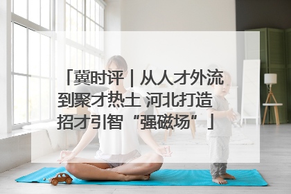 冀时评｜从人才外流到聚才热土 河北打造招才引智“强磁场”