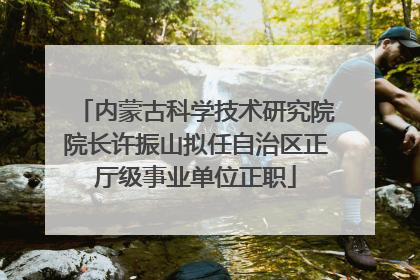 内蒙古科学技术研究院院长许振山拟任自治区正厅级事业单位正职