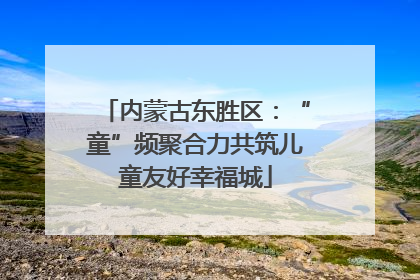 内蒙古东胜区：“童”频聚合力共筑儿童友好幸福城
