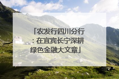 农发行四川分行：在宜宾长宁深耕绿色金融大文章