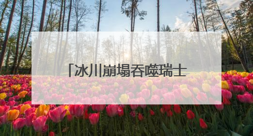 冰川崩塌吞噬瑞士一村庄！气候变暖警钟再次敲响！