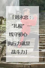 刘永忠：“扎根”一线守初心 执行力就是战斗力
