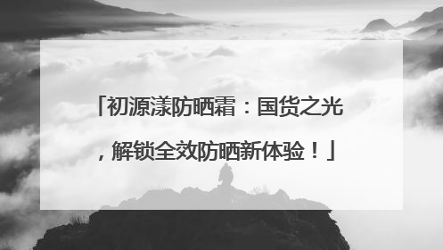 初源漾防晒霜：国货之光，解锁全效防晒新体验！