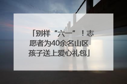 别样“六一”！志愿者为40余名山区孩子送上爱心礼包