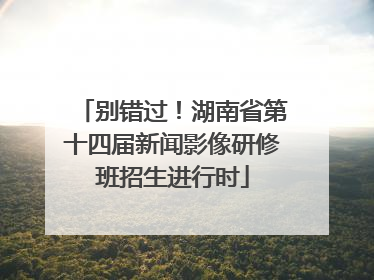 别错过！湖南省第十四届新闻影像研修班招生进行时