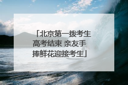 北京第一拨考生高考结束 亲友手捧鲜花迎接考生