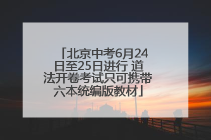 北京中考6月24日至25日进行 道法开卷考试只可携带六本统编版教材