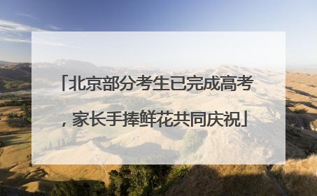 北京部分考生已完成高考，家长手捧鲜花共同庆祝