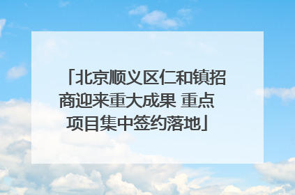 北京顺义区仁和镇招商迎来重大成果 重点项目集中签约落地