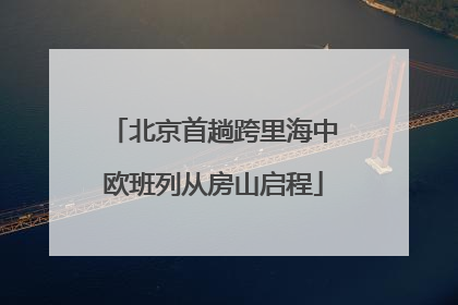 北京首趟跨里海中欧班列从房山启程