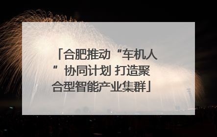 合肥推动“车机人”协同计划 打造聚合型智能产业集群