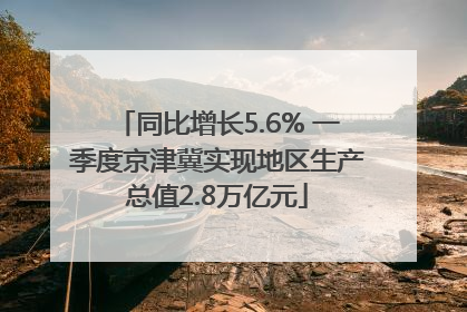 同比增长5.6% 一季度京津冀实现地区生产总值2.8万亿元