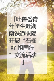 吐鲁番青年学生赴湖南铁道职院开展“石榴籽·祖国行”交流活动