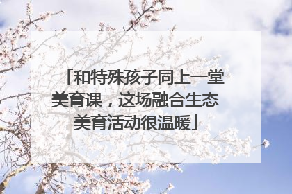 和特殊孩子同上一堂美育课，这场融合生态美育活动很温暖