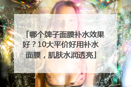 哪个牌子面膜补水效果好？10大平价好用补水面膜，肌肤水润透亮