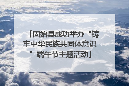 固始县成功举办“铸牢中华民族共同体意识”端午节主题活动