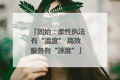 固始：柔性执法有“温度” 高效服务有“速度”