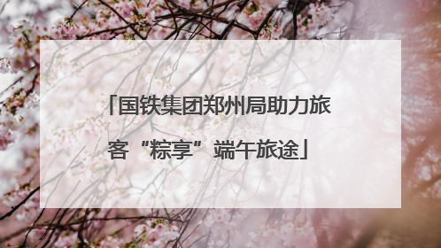 国铁集团郑州局助力旅客“粽享”端午旅途