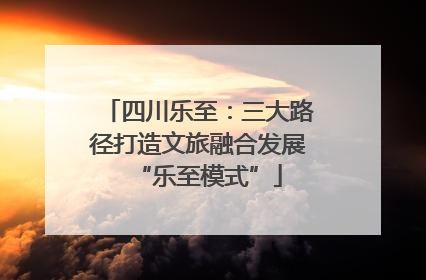 四川乐至：三大路径打造文旅融合发展“乐至模式”