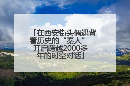 在西安街头偶遇背着历史的“秦人” 开启跨越2000多年的时空对话