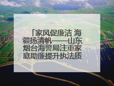 家风促廉洁 海疆扬清帆——山东烟台海警局注重家庭助廉提升执法质效侧记