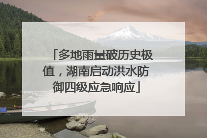 多地雨量破历史极值，湖南启动洪水防御四级应急响应
