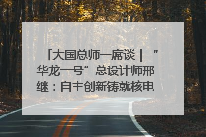 大国总师一席谈｜“华龙一号”总设计师邢继：自主创新铸就核电“国家名片”