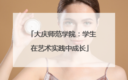 大庆师范学院：学生在艺术实践中成长