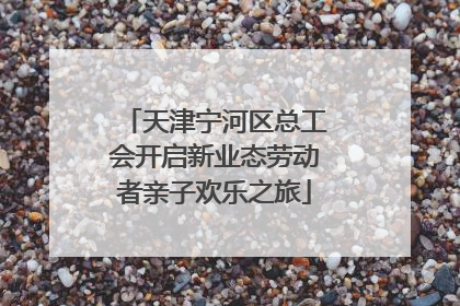 天津宁河区总工会开启新业态劳动者亲子欢乐之旅