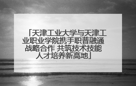 天津工业大学与天津工业职业学院携手职普融通战略合作 共筑技术技能人才培养新高地