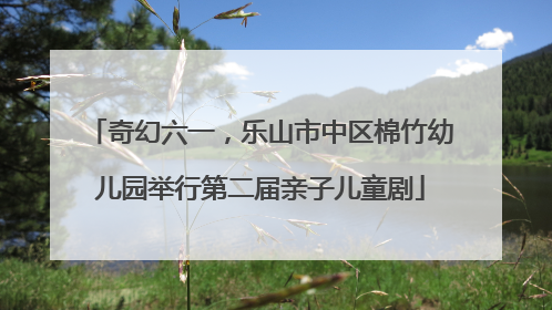 奇幻六一，乐山市中区棉竹幼儿园举行第二届亲子儿童剧