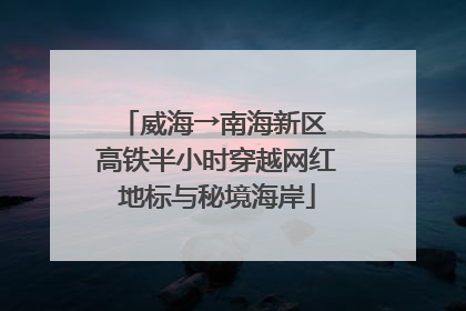 威海→南海新区 高铁半小时穿越网红地标与秘境海岸