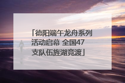 德阳端午龙舟系列活动启幕 全国47支队伍旌湖竞渡