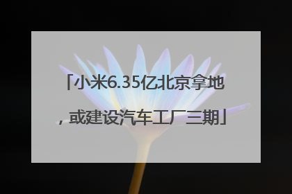 小米6.35亿北京拿地，或建设汽车工厂三期