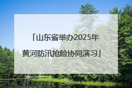 山东省举办2025年黄河防汛抢险协同演习