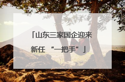 山东三家国企迎来新任 “一把手”
