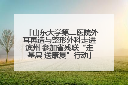 山东大学第二医院外耳再造与整形外科走进滨州 参加省残联“走基层 送康复”行动