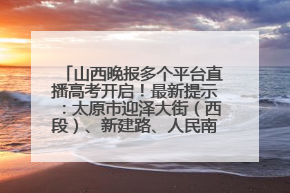 山西晚报多个平台直播高考开启！最新提示：太原市迎泽大街（西段）、新建路、人民南路高考期间增开路口